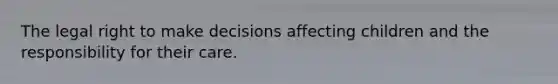 The legal right to make decisions affecting children and the responsibility for their care.