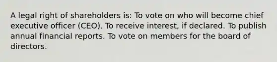 A legal right of shareholders is: To vote on who will become chief executive officer (CEO). To receive interest, if declared. To publish annual financial reports. To vote on members for the board of directors.