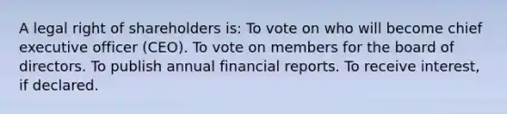 A legal right of shareholders is: To vote on who will become chief executive officer (CEO). To vote on members for the board of directors. To publish annual financial reports. To receive interest, if declared.