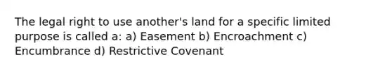 The legal right to use another's land for a specific limited purpose is called a: a) Easement b) Encroachment c) Encumbrance d) Restrictive Covenant