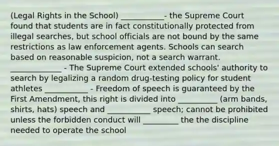 (Legal Rights in the School) ___________- the Supreme Court found that students are in fact constitutionally protected from illegal searches, but school officials are not bound by the same restrictions as law enforcement agents. Schools can search based on reasonable suspicion, not a search warrant. _____________ - The Supreme Court extended schools' authority to search by legalizing a random drug-testing policy for student athletes ___________ - Freedom of speech is guaranteed by the First Amendment, this right is divided into __________ (arm bands, shirts, hats) speech and ___________ speech; cannot be prohibited unless the forbidden conduct will _________ the the discipline needed to operate the school