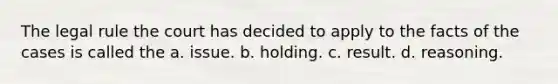 The legal rule the court has decided to apply to the facts of the cases is called the a. issue. b. holding. c. result. d. reasoning.