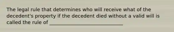 The legal rule that determines who will receive what of the decedent's property if the decedent died without a valid will is called the rule of ______________________________