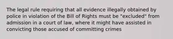 The legal rule requiring that all evidence illegally obtained by police in violation of the Bill of Rights must be "excluded" from admission in a court of law, where it might have assisted in convicting those accused of committing crimes