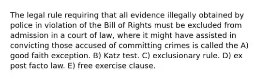 The legal rule requiring that all evidence illegally obtained by police in violation of the Bill of Rights must be excluded from admission in a court of law, where it might have assisted in convicting those accused of committing crimes is called the A) good faith exception. B) Katz test. C) exclusionary rule. D) ex post facto law. E) free exercise clause.