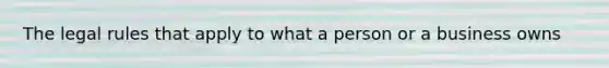 The legal rules that apply to what a person or a business owns