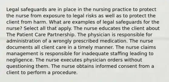 Legal safeguards are in place in the nursing practice to protect the nurse from exposure to legal risks as well as to protect the client from harm. What are examples of legal safeguards for the nurse? Select all that apply. The nurse educates the client about The Patient Care Partnership. The physician is responsible for administration of a wrongly prescribed medication. The nurse documents all client care in a timely manner. The nurse claims management is responsible for inadequate staffing leading to negligence. The nurse executes physician orders without questioning them. The nurse obtains informed consent from a client to perform a procedure.