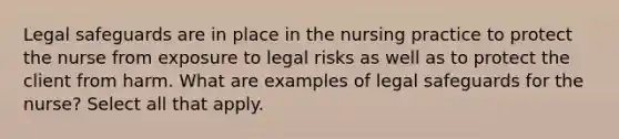 Legal safeguards are in place in the nursing practice to protect the nurse from exposure to legal risks as well as to protect the client from harm. What are examples of legal safeguards for the nurse? Select all that apply.