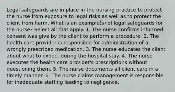 Legal safeguards are in place in the nursing practice to protect the nurse from exposure to legal risks as well as to protect the client from harm. What is an example(s) of legal safeguards for the nurse? Select all that apply. 1. The nurse confirms informed consent was give by the client to perform a procedure. 2. The health care provider is responsible for administration of a wrongly prescribed medication. 3. The nurse educates the client about what to expect during the hospital stay. 4. The nurse executes the health care provider's prescriptions without questioning them. 5. The nurse documents all client care in a timely manner. 6. The nurse claims management is responsible for inadequate staffing leading to negligence.