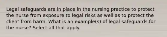 Legal safeguards are in place in the nursing practice to protect the nurse from exposure to legal risks as well as to protect the client from harm. What is an example(s) of legal safeguards for the nurse? Select all that apply.