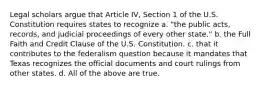 Legal scholars argue that Article IV, Section 1 of the U.S. Constitution requires states to recognize a. "the public acts, records, and judicial proceedings of every other state." b. the Full Faith and Credit Clause of the U.S. Constitution. c. that it contributes to the federalism question because it mandates that Texas recognizes the official documents and court rulings from other states. d. All of the above are true.