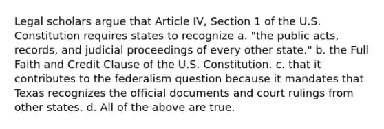 Legal scholars argue that Article IV, Section 1 of the U.S. Constitution requires states to recognize a. "the public acts, records, and judicial proceedings of every other state." b. the Full Faith and Credit Clause of the U.S. Constitution. c. that it contributes to the federalism question because it mandates that Texas recognizes the official documents and court rulings from other states. d. All of the above are true.