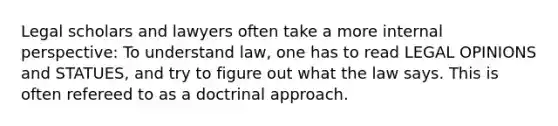 Legal scholars and lawyers often take a more internal perspective: To understand law, one has to read LEGAL OPINIONS and STATUES, and try to figure out what the law says. This is often refereed to as a doctrinal approach.