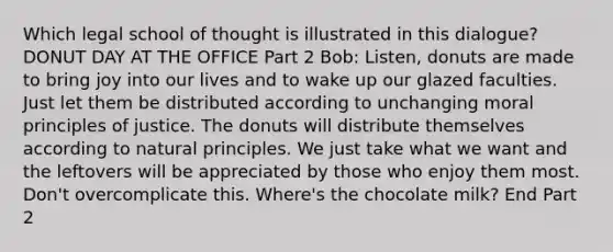 Which legal school of thought is illustrated in this dialogue? DONUT DAY AT THE OFFICE Part 2 Bob: Listen, donuts are made to bring joy into our lives and to wake up our glazed faculties. Just let them be distributed according to unchanging moral principles of justice. The donuts will distribute themselves according to natural principles. We just take what we want and the leftovers will be appreciated by those who enjoy them most. Don't overcomplicate this. Where's the chocolate milk? End Part 2