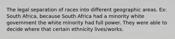 The legal separation of races into different geographic areas. Ex: South Africa, because South Africa had a minority white government the white minority had full power. They were able to decide where that certain ethnicity lives/works.