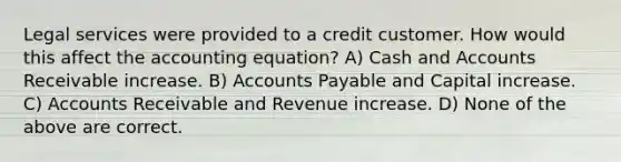 Legal services were provided to a credit customer. How would this affect the accounting equation? A) Cash and Accounts Receivable increase. B) Accounts Payable and Capital increase. C) Accounts Receivable and Revenue increase. D) None of the above are correct.