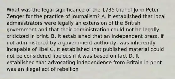 What was the legal significance of the 1735 trial of John Peter Zenger for the practice of journalism? A. It established that local administrators were legally an extension of the British government and that their administration could not be legally criticized in print. B. It established that an independent press, if not administered by a government authority, was inherently incapable of libel C. It established that published material could not be considered libelous if it was based on fact D. It established that advocating independence from Britain in print was an illegal act of rebellion