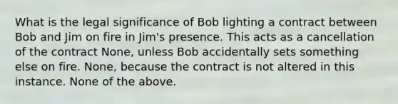 What is the legal significance of Bob lighting a contract between Bob and Jim on fire in Jim's presence. This acts as a cancellation of the contract None, unless Bob accidentally sets something else on fire. None, because the contract is not altered in this instance. None of the above.