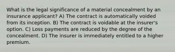 What is the legal significance of a material concealment by an insurance applicant? A) The contract is automatically voided from its inception. B) The contract is voidable at the insurer's option. C) Loss payments are reduced by the degree of the concealment. D) The insurer is immediately entitled to a higher premium.