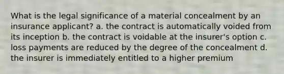 What is the legal significance of a material concealment by an insurance applicant? a. the contract is automatically voided from its inception b. the contract is voidable at the insurer's option c. loss payments are reduced by the degree of the concealment d. the insurer is immediately entitled to a higher premium