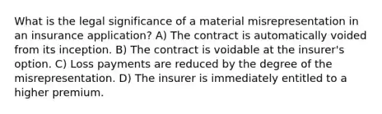 What is the legal significance of a material misrepresentation in an insurance application? A) The contract is automatically voided from its inception. B) The contract is voidable at the insurer's option. C) Loss payments are reduced by the degree of the misrepresentation. D) The insurer is immediately entitled to a higher premium.