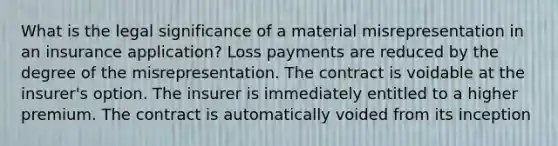 What is the legal significance of a material misrepresentation in an insurance application? Loss payments are reduced by the degree of the misrepresentation. The contract is voidable at the insurer's option. The insurer is immediately entitled to a higher premium. The contract is automatically voided from its inception