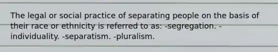 The legal or social practice of separating people on the basis of their race or ethnicity is referred to as: -segregation. -individuality. -separatism. -pluralism.