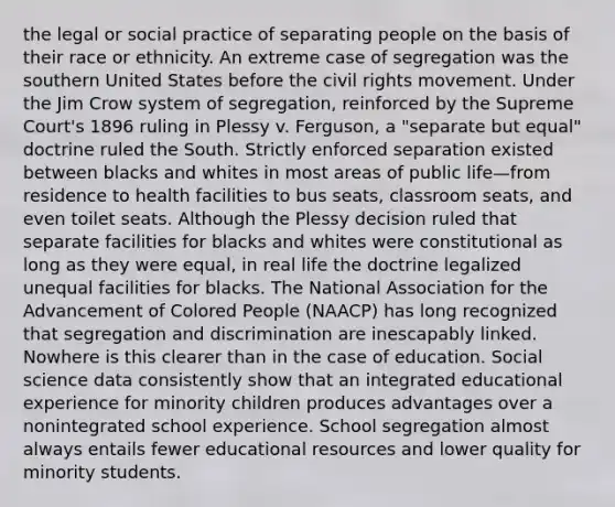 the legal or social practice of separating people on the basis of their race or ethnicity. An extreme case of segregation was the southern United States before the civil rights movement. Under the Jim Crow system of segregation, reinforced by the Supreme Court's 1896 ruling in Plessy v. Ferguson, a "separate but equal" doctrine ruled the South. Strictly enforced separation existed between blacks and whites in most areas of public life—from residence to health facilities to bus seats, classroom seats, and even toilet seats. Although the Plessy decision ruled that separate facilities for blacks and whites were constitutional as long as they were equal, in real life the doctrine legalized unequal facilities for blacks. The National Association for the Advancement of Colored People (NAACP) has long recognized that segregation and discrimination are inescapably linked. Nowhere is this clearer than in the case of education. Social science data consistently show that an integrated educational experience for minority children produces advantages over a nonintegrated school experience. School segregation almost always entails fewer educational resources and lower quality for minority students.