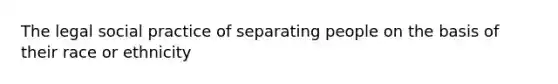 The legal social practice of separating people on the basis of their race or ethnicity