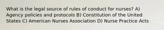 What is the legal source of rules of conduct for nurses? A) Agency policies and protocols B) Constitution of the United States C) American Nurses Association D) Nurse Practice Acts