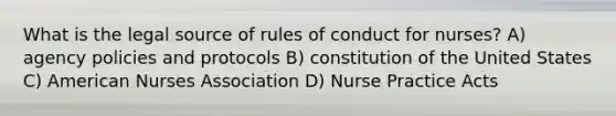 What is the legal source of rules of conduct for nurses? A) agency policies and protocols B) constitution of the United States C) American Nurses Association D) Nurse Practice Acts