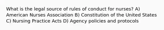 What is the legal source of rules of conduct for nurses? A) American Nurses Association B) Constitution of the United States C) Nursing Practice Acts D) Agency policies and protocols