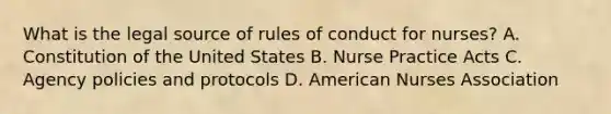 What is the legal source of rules of conduct for nurses? A. Constitution of the United States B. Nurse Practice Acts C. Agency policies and protocols D. American Nurses Association