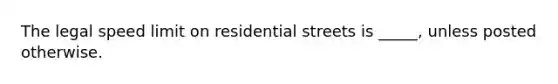 The legal speed limit on residential streets is _____, unless posted otherwise.