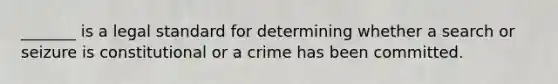 _______ is a legal standard for determining whether a search or seizure is constitutional or a crime has been committed.