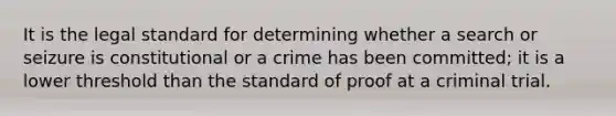 It is the legal standard for determining whether a search or seizure is constitutional or a crime has been committed; it is a lower threshold than the standard of proof at a criminal trial.