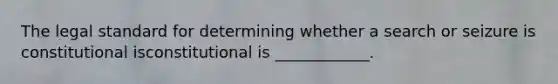 The legal standard for determining whether a search or seizure is constitutional isconstitutional is ____________.