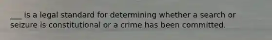 ___ is a legal standard for determining whether a search or seizure is constitutional or a crime has been committed.