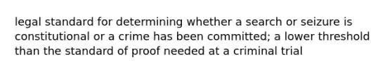 legal standard for determining whether a search or seizure is constitutional or a crime has been committed; a lower threshold than the standard of proof needed at a criminal trial