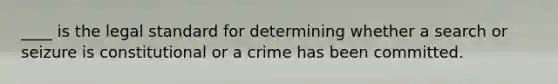 ____ is the legal standard for determining whether a search or seizure is constitutional or a crime has been committed.