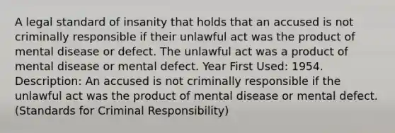 A legal standard of insanity that holds that an accused is not criminally responsible if their unlawful act was the product of mental disease or defect. The unlawful act was a product of mental disease or mental defect. Year First Used: 1954. Description: An accused is not criminally responsible if the unlawful act was the product of mental disease or mental defect. (Standards for Criminal Responsibility)