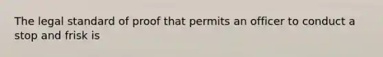 The legal standard of proof that permits an officer to conduct a stop and frisk is