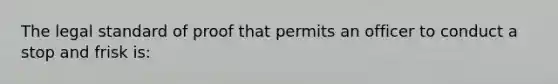 The legal standard of proof that permits an officer to conduct a stop and frisk is: