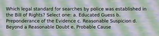 Which legal standard for searches by police was established in the Bill of Rights? Select one: a. Educated Guess b. Preponderance of the Evidence c. Reasonable Suspicion d. Beyond a Reasonable Doubt e. Probable Cause