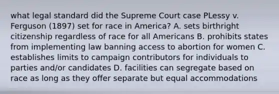 what legal standard did the Supreme Court case PLessy v. Ferguson (1897) set for race in America? A. sets birthright citizenship regardless of race for all Americans B. prohibits states from implementing law banning access to abortion for women C. establishes limits to campaign contributors for individuals to parties and/or candidates D. facilities can segregate based on race as long as they offer separate but equal accommodations