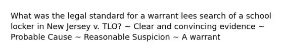 What was the legal standard for a warrant lees search of a school locker in New Jersey v. TLO? ~ Clear and convincing evidence ~ Probable Cause ~ Reasonable Suspicion ~ A warrant