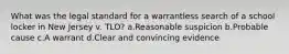 What was the legal standard for a warrantless search of a school locker in New Jersey v. TLO? a.Reasonable suspicion b.Probable cause c.A warrant d.Clear and convincing evidence