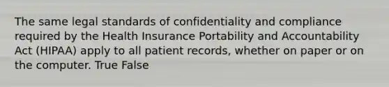 The same legal standards of confidentiality and compliance required by the Health Insurance Portability and Accountability Act (HIPAA) apply to all patient records, whether on paper or on the computer. True False