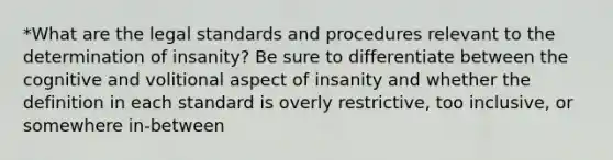 *What are the legal standards and procedures relevant to the determination of insanity? Be sure to differentiate between the cognitive and volitional aspect of insanity and whether the definition in each standard is overly restrictive, too inclusive, or somewhere in-between