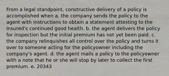 From a legal standpoint, constructive delivery of a policy is accomplished when a. the company sends the policy to the agent with instructions to obtain a statement attesting to the Insured's continued good health. b. the agent delivers the policy for inspection but the initial premium has not yet been paid. c. the company relinquishes all control over the policy and turns it over to someone acting for the policyowner including the company's agent. d. the agent mails a policy to the policyowner with a note that he or she will stop by later to collect the first premium. e. 20343